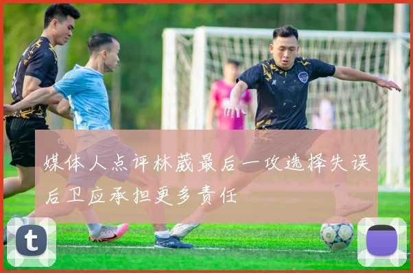 媒体人点评林葳最后一攻选择失误后卫应承担更多责任