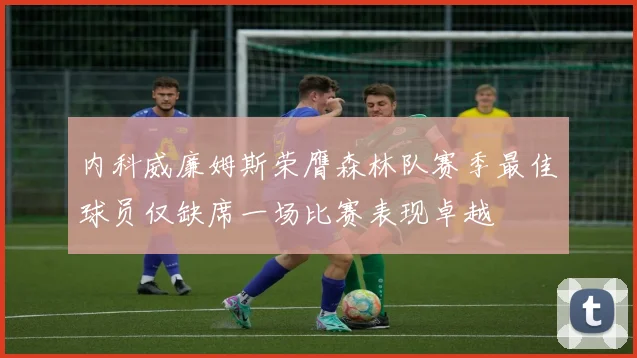 内科威廉姆斯荣膺森林队赛季最佳球员仅缺席一场比赛表现卓越