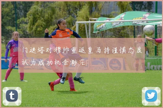 门迭塔对穆帅重返皇马持谨慎态度认为成功机会渺茫