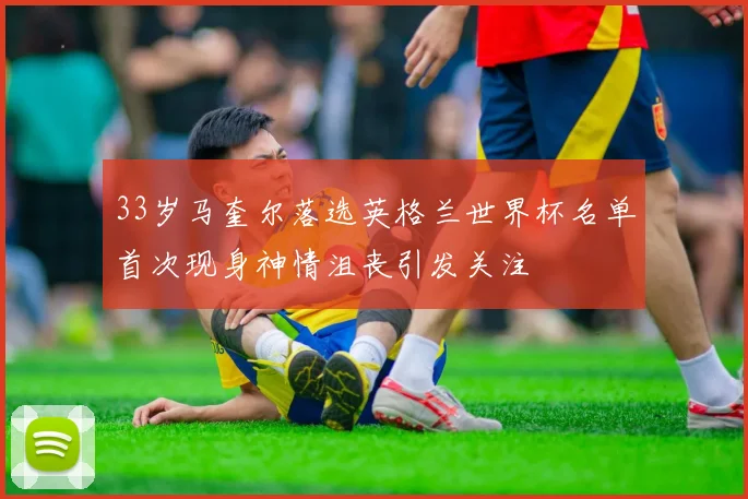 33岁马奎尔落选英格兰世界杯名单首次现身神情沮丧引发关注