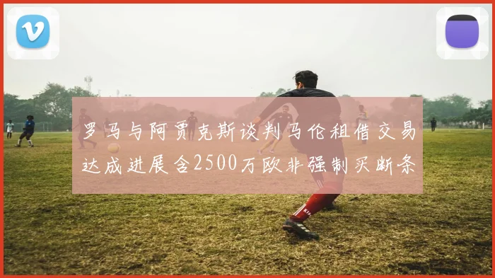 罗马与阿贾克斯谈判马伦租借交易达成进展含2500万欧非强制买断条款