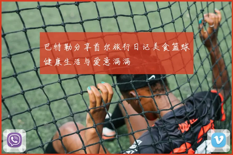 巴特勒分享首尔旅行日记美食篮球健康生活与爱意满满